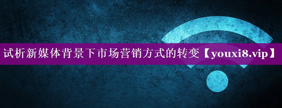 试析新媒体背景下市场营销方式的转变