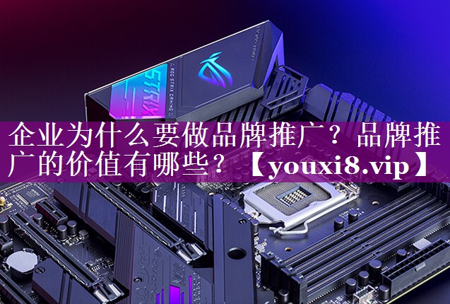 企业为什么要做品牌推广？品牌推广的价值有哪些？