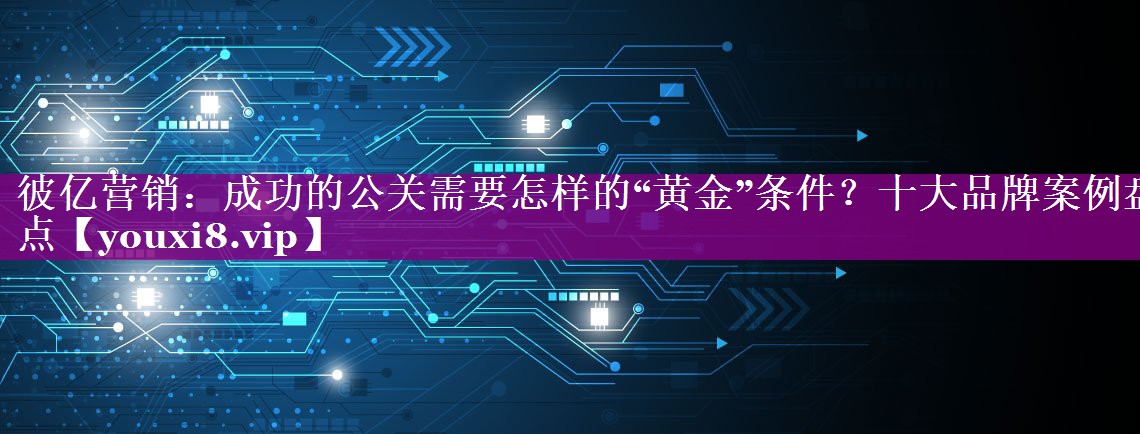 彼亿营销：成功的公关需要怎样的“黄金”条件？十大品牌案例盘点