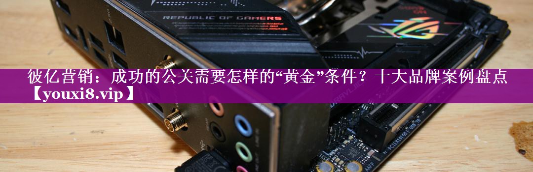 彼亿营销：成功的公关需要怎样的“黄金”条件？十大品牌案例盘点