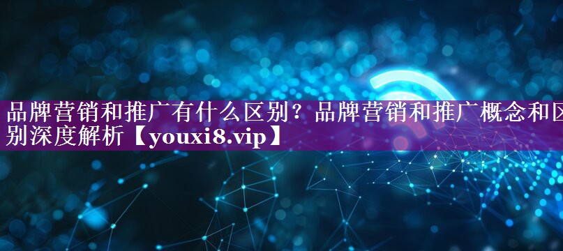 品牌营销和推广有什么区别？品牌营销和推广概念和区别深度解析