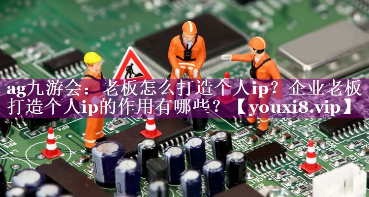 老板怎么打造个人ip？企业老板打造个人ip的作用有哪些？