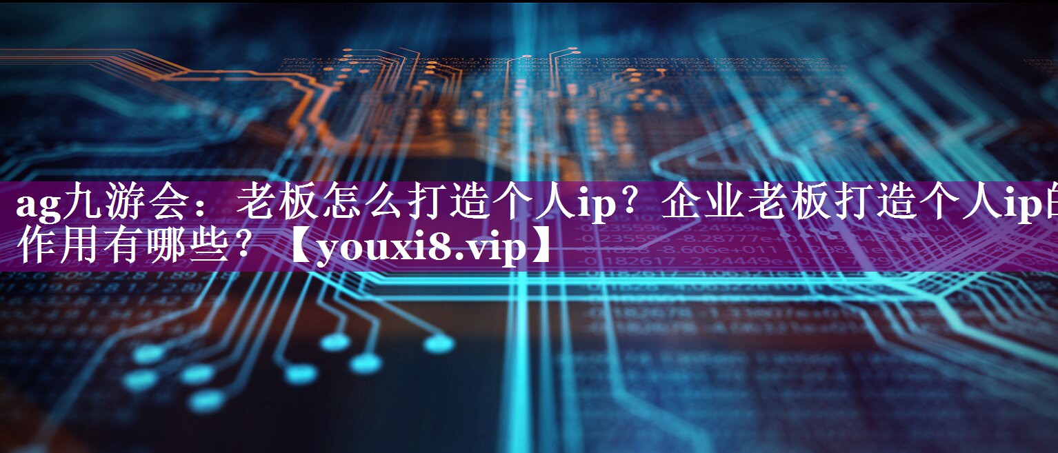 老板怎么打造个人ip？企业老板打造个人ip的作用有哪些？