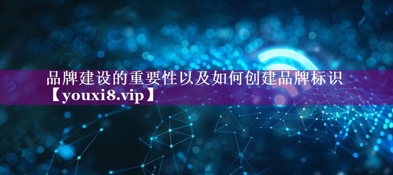 品牌建设的重要性以及如何创建品牌标识