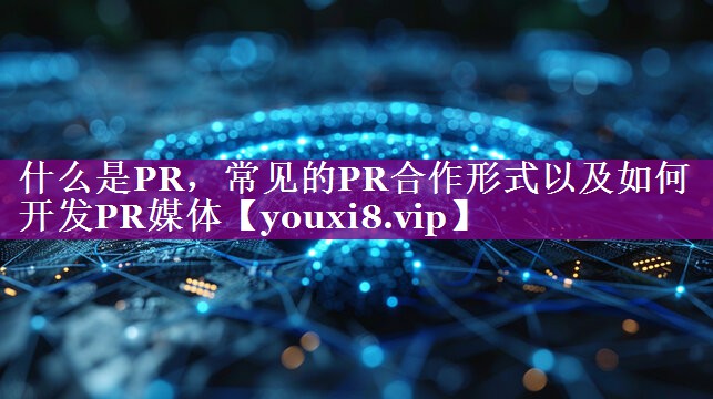 什么是PR，常见的PR合作形式以及如何开发PR媒体