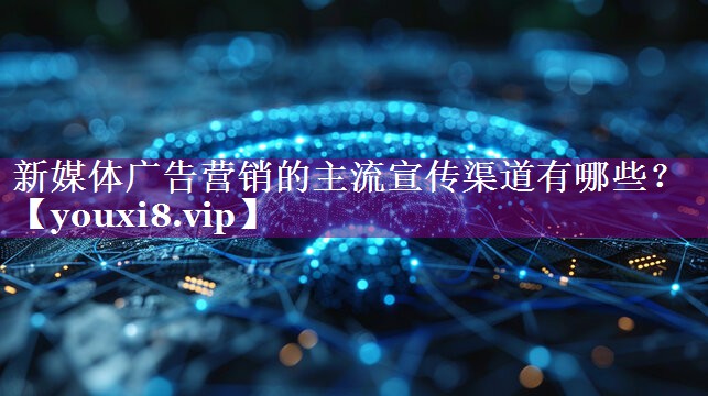 新媒体广告营销的主流宣传渠道有哪些？