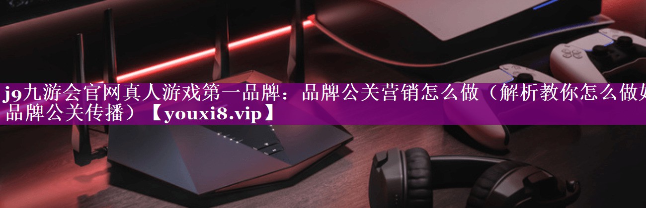 品牌公关营销怎么做（解析教你怎么做好品牌公关传播）