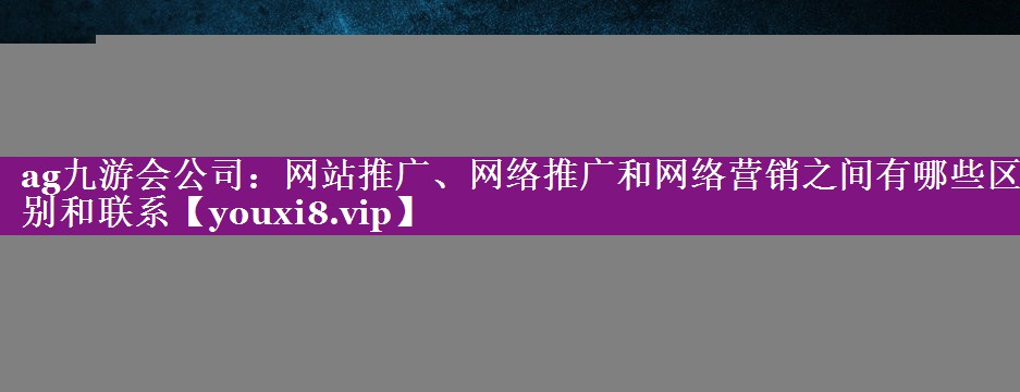 网站推广、网络推广和网络营销之间有哪些区别和联系