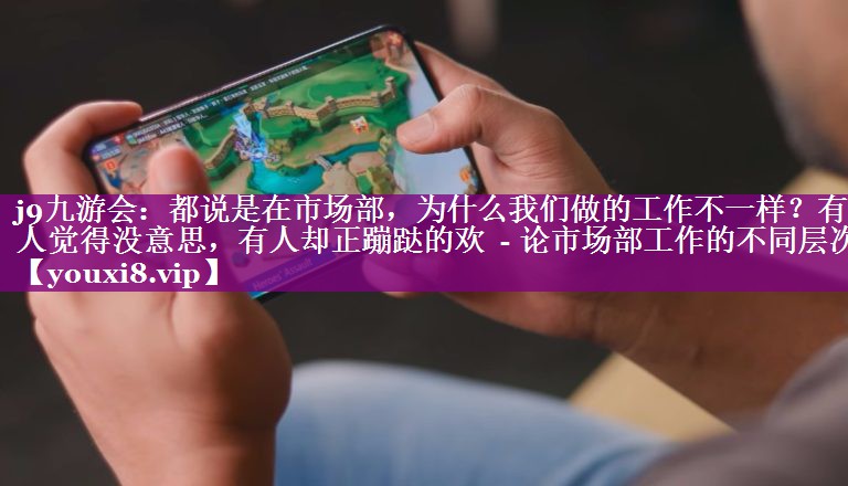 都说是在市场部，为什么我们做的工作不一样？有人觉得没意思，有人却正蹦跶的欢  - 论市场部工作的不同层次