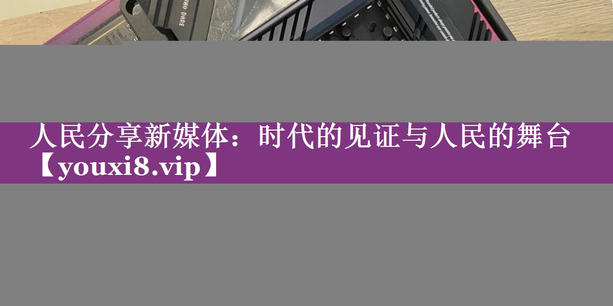 人民分享新媒体：时代的见证与人民的舞台