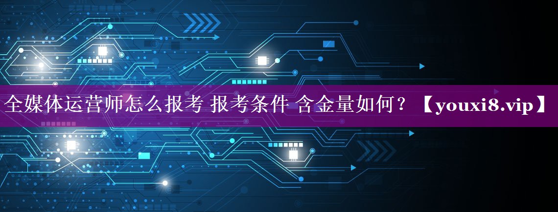 全媒体运营师怎么报考 报考条件 含金量如何？
