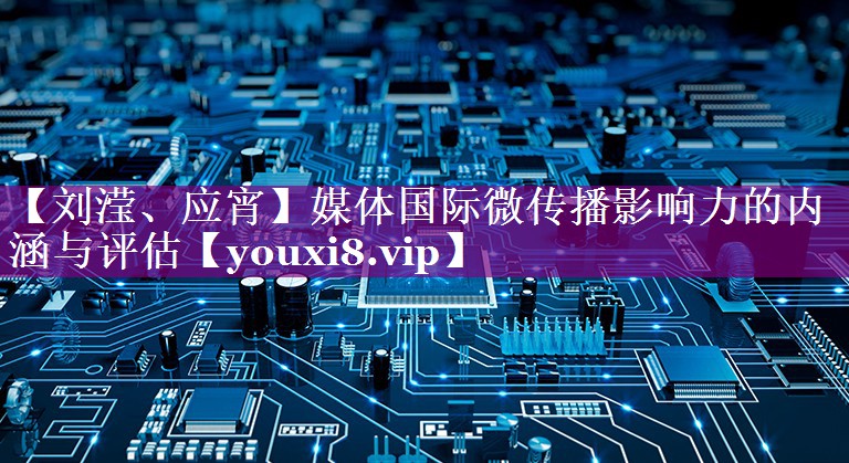 【刘滢、应宵】媒体国际微传播影响力的内涵与评估
