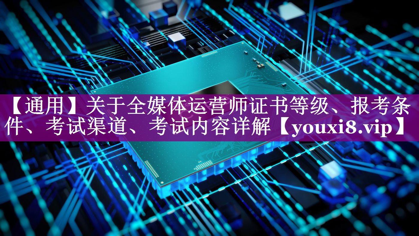【通用】关于全媒体运营师证书等级、报考条件、考试渠道、考试内容详解