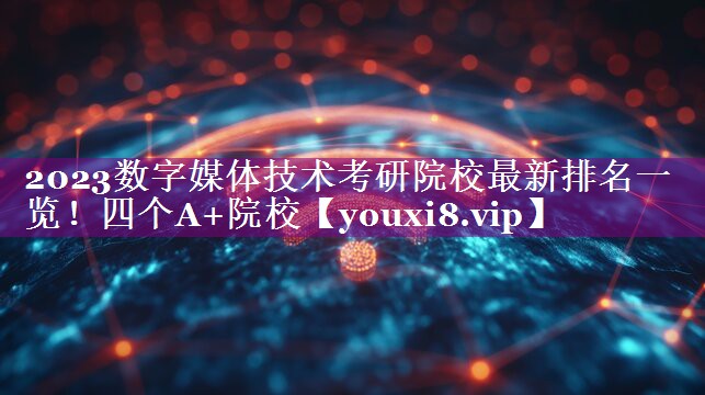 2023数字媒体技术考研院校最新排名一览！四个A+院校