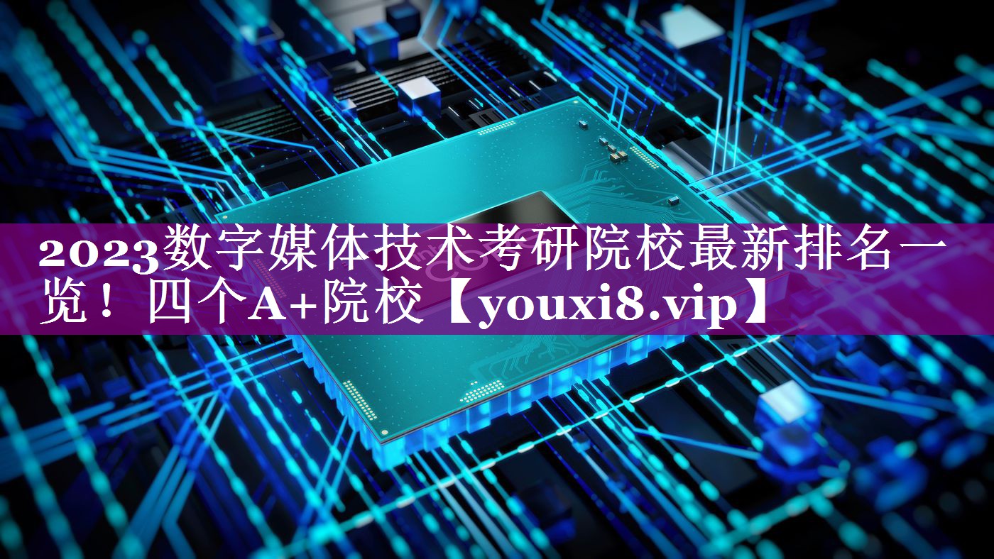 2023数字媒体技术考研院校最新排名一览！四个A+院校