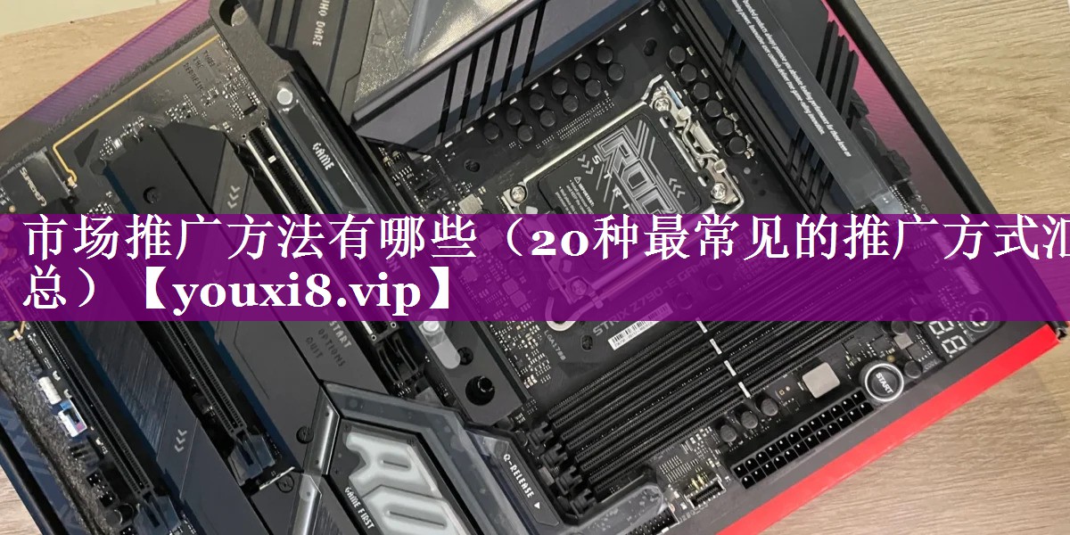 市场推广方法有哪些（20种最常见的推广方式汇总）