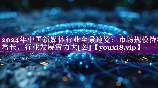 2024年中国新媒体行业全景速览：市场规模持续增长，行业发展潜力大[图]