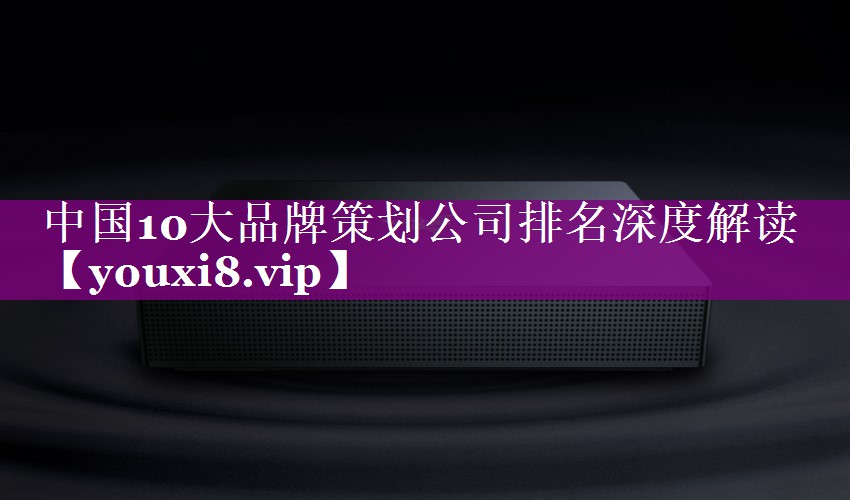 中国10大品牌策划公司排名深度解读