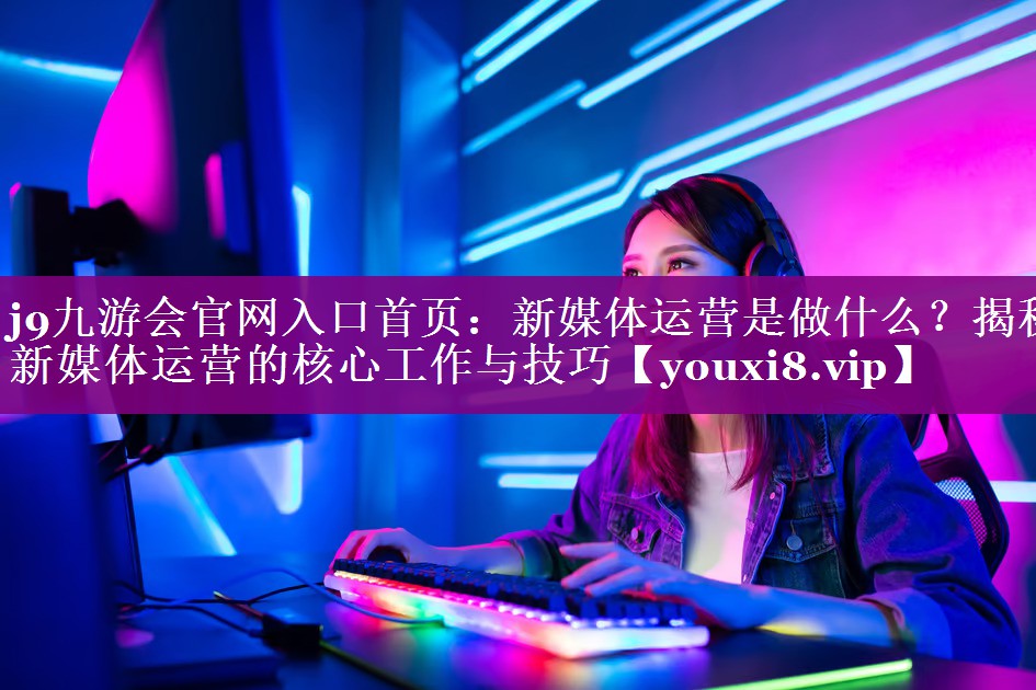 新媒体运营是做什么？揭秘新媒体运营的核心工作与技巧